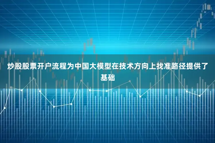 炒股股票开户流程为中国大模型在技术方向上找准路径提供了基础