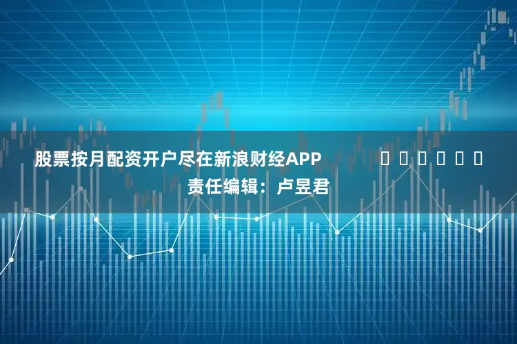 股票按月配资开户尽在新浪财经APP            						责任编辑：卢昱君