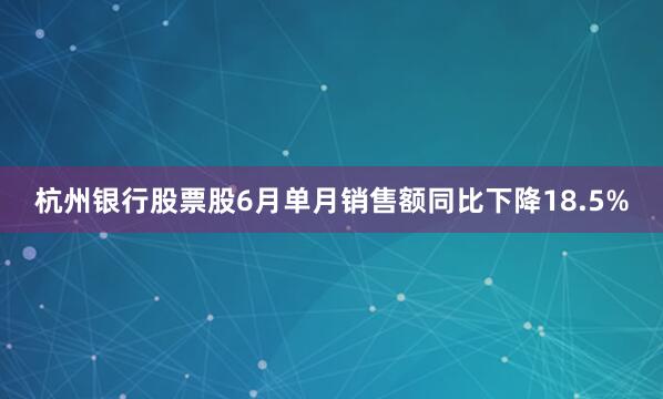 杭州银行股票股6月单月销售额同比下降18.5%