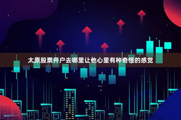 太原股票开户去哪里让他心里有种奇怪的感觉