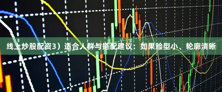 线上炒股配资3）适合人群与搭配建议：如果脸型小、轮廓清晰