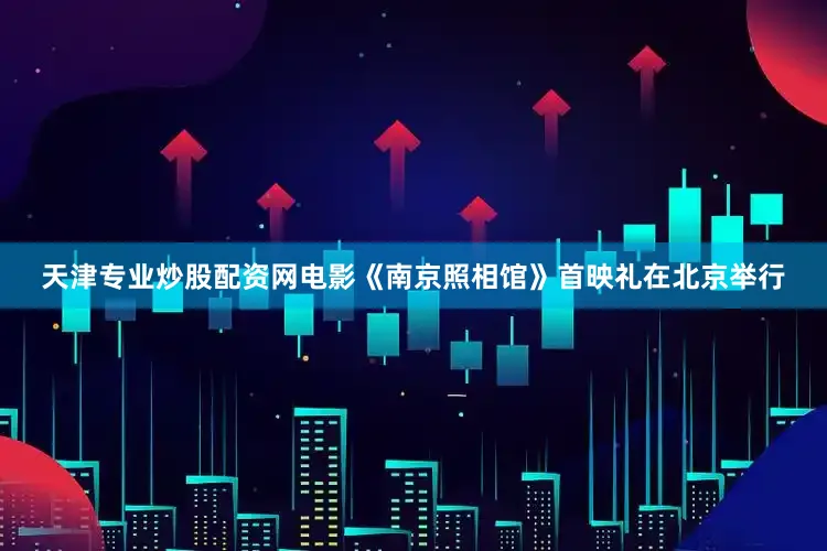 天津专业炒股配资网电影《南京照相馆》首映礼在北京举行