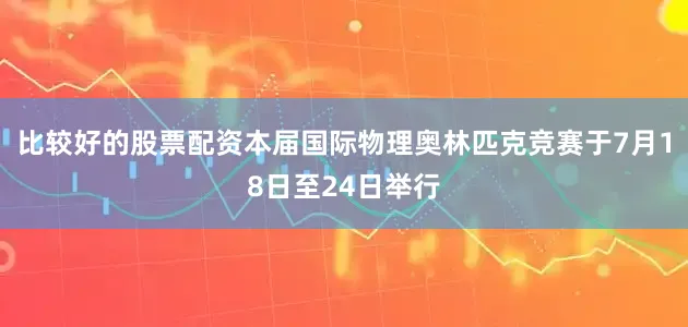 比较好的股票配资本届国际物理奥林匹克竞赛于7月18日至24日举行
